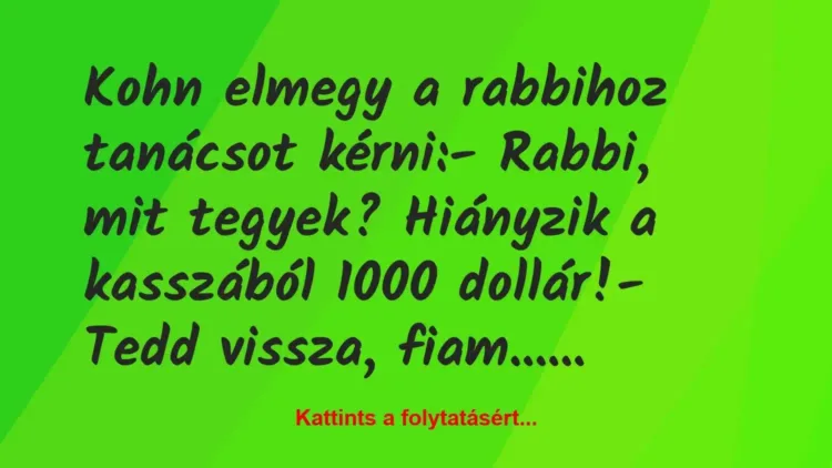 Vicc: Kohn elmegy a rabbihoz tanácsot kérni:
– Rabbi, mit tegyek?… Vicc: Kohn elmegy a rabbihoz tanácsot kérni:
– Rabbi, mit tegyek?…