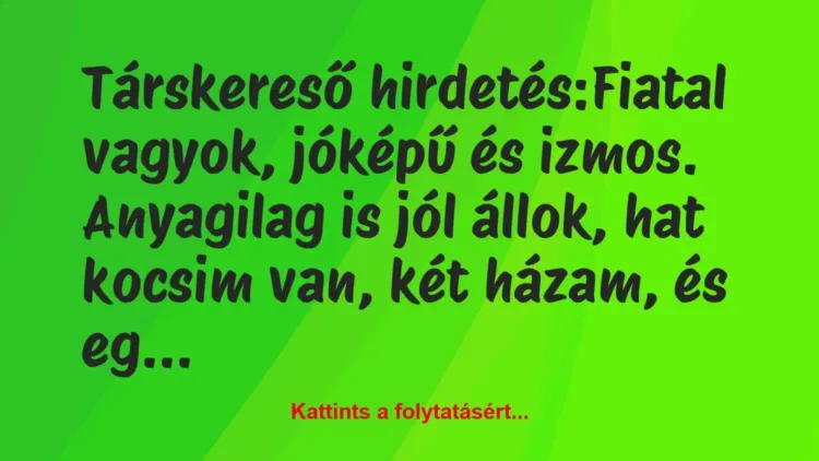 Vicc: Társkereső hirdetés:
Fiatal vagyok, jóképű és izmos. Anyagilag is… Vicc: Társkereső hirdetés:
Fiatal vagyok, jóképű és izmos. Anyagilag is…