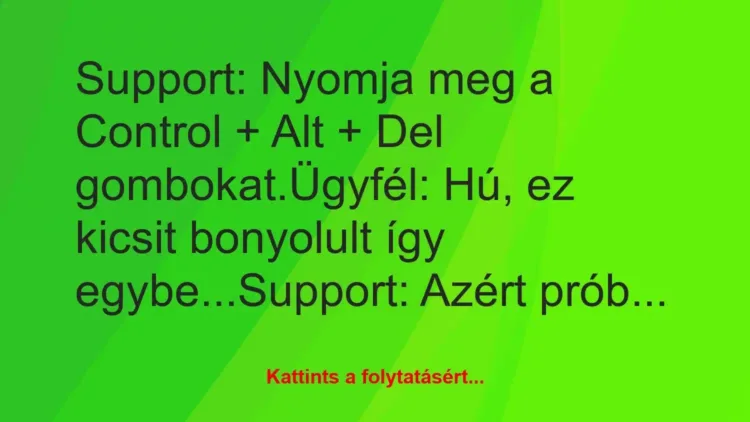 Vicc: Support: Nyomja meg a Control + Alt + Del gombokat.
Ügyfél: Hú,… Vicc: Support: Nyomja meg a Control + Alt + Del gombokat.
Ügyfél: Hú,…