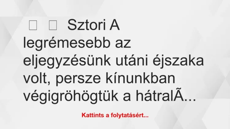 Vicces történet:
Sztori
A legrémesebb az eljegyzésünk utáni éjszaka… Vicces történet:
Sztori
A legrémesebb az eljegyzésünk utáni éjszaka…