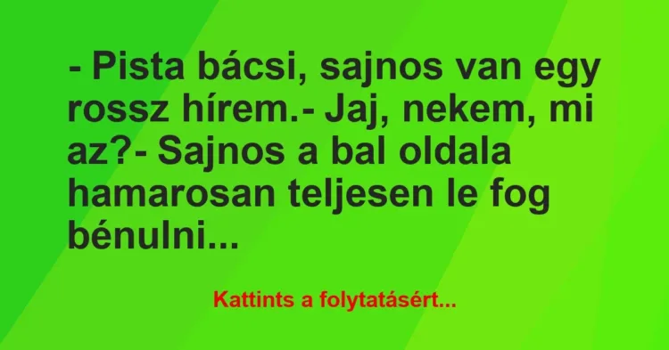 Vicc: – Pista bácsi, sajnos van egy rossz hírem.
– Jaj, nekem, mi… Vicc: – Pista bácsi, sajnos van egy rossz hírem.
– Jaj, nekem, mi…