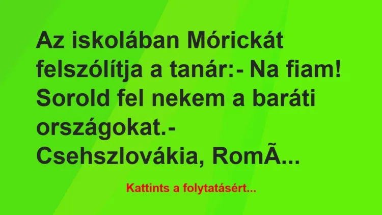 Vicc: Az iskolában Mórickát felszólítja a tanár:
– Na fiam!… Vicc: Az iskolában Mórickát felszólítja a tanár:
– Na fiam!…
