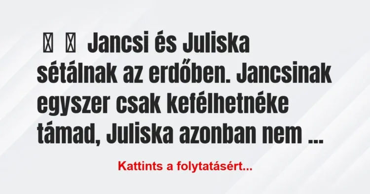 Vicc:
Jancsi és Juliska sétálnak az erdőben. Jancsinak egyszer… Vicc:
Jancsi és Juliska sétálnak az erdőben. Jancsinak egyszer…