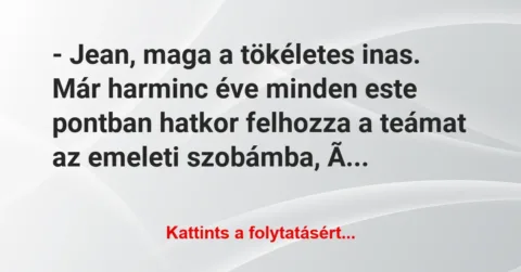 Vicc: – Jean, maga a tökéletes inas. Már harminc éve minden este pontban… Vicc: – Jean, maga a tökéletes inas. Már harminc éve minden este pontban…