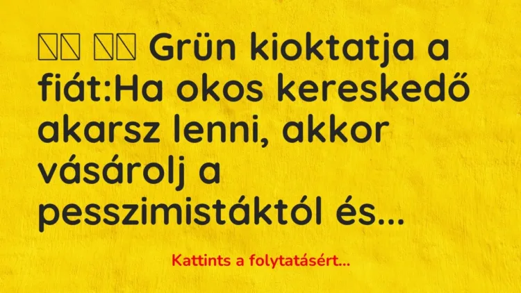 Vicc:
Grün kioktatja a fiát:Ha okos kereskedő akarsz lenni, a… Vicc:
Grün kioktatja a fiát:Ha okos kereskedő akarsz lenni, a…