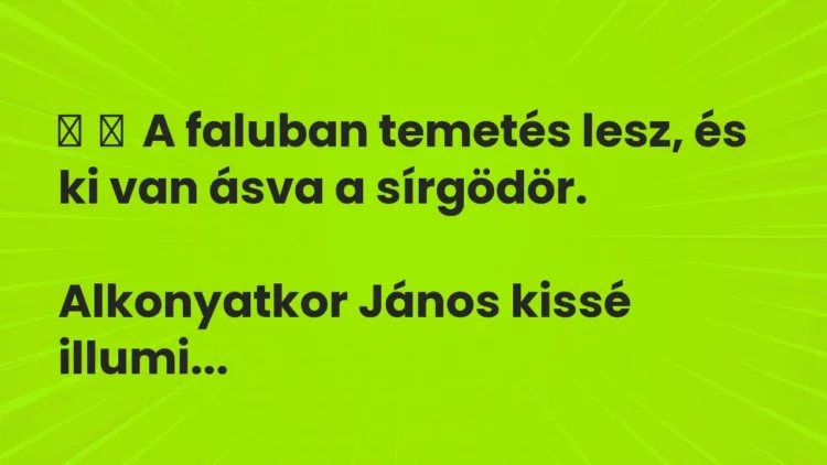 Vicc:
A faluban temetés lesz, és ki van ásva a sírgödör.
Alkonyatkor… Vicc:
A faluban temetés lesz, és ki van ásva a sírgödör.
Alkonyatkor…