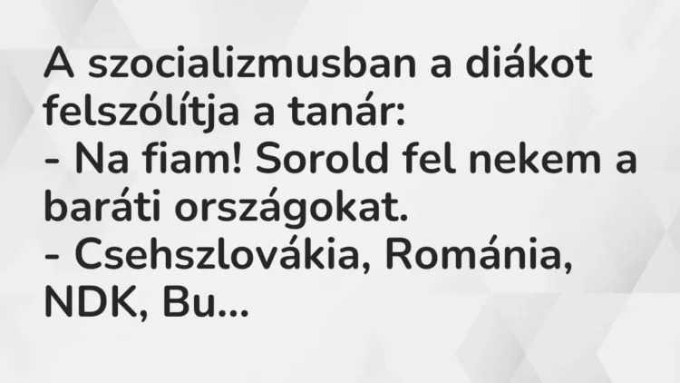 Vicc: A szocializmusban a diákot felszólítja a tanár:
– Na fiam! Sorold fel nekem… Vicc: A szocializmusban a diákot felszólítja a tanár:
– Na fiam! Sorold fel nekem…