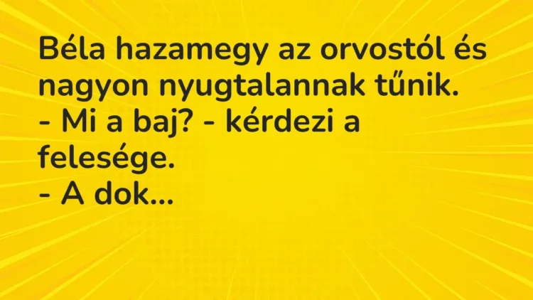 Vicc: Béla hazamegy az orvostól és nagyon nyugtalannak tűnik.
– Mi a baj? -… Vicc: Béla hazamegy az orvostól és nagyon nyugtalannak tűnik.
– Mi a baj? -…