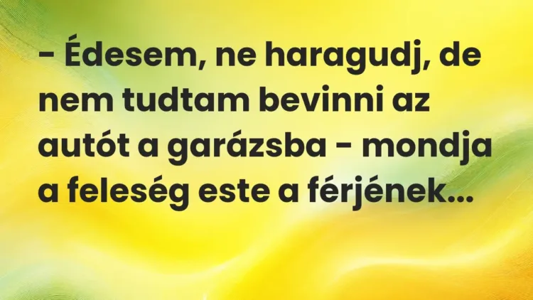 Vicc: – Édesem, ne haragudj, de nem tudtam bevinni az autót a garázsba – mondja a… Vicc: – Édesem, ne haragudj, de nem tudtam bevinni az autót a garázsba – mondja a…