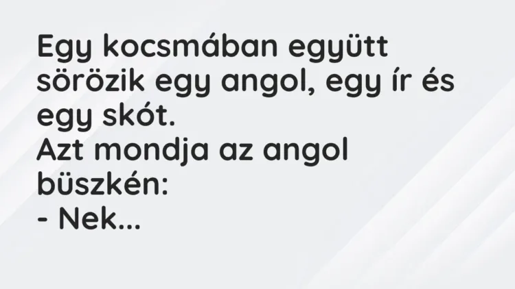 Vicc: Egy kocsmában együtt sörözik egy angol, egy ír és egy skót.
Azt mondja az a… Vicc: Egy kocsmában együtt sörözik egy angol, egy ír és egy skót.
Azt mondja az a…