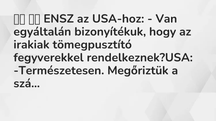 Vicc:
ENSZ az USA-hoz: – Van egyáltalán bizonyítékuk, hogy az… Vicc:
ENSZ az USA-hoz: – Van egyáltalán bizonyítékuk, hogy az…