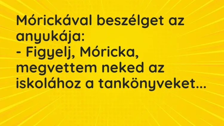 Vicc: Mórickával beszélget az anyukája:
– Figyelj, Móricka, megvettem neked az… Vicc: Mórickával beszélget az anyukája:
– Figyelj, Móricka, megvettem neked az…