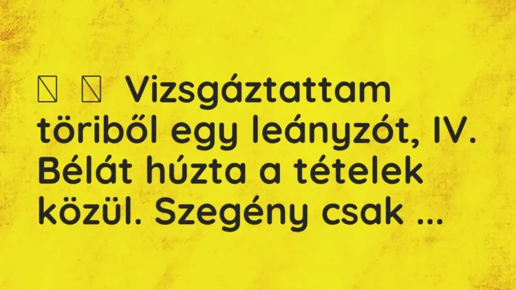 Vicc:
Vizsgáztattam töriből egy leányzót, IV. Bélát húzta a tételek közül. … Vicc:
Vizsgáztattam töriből egy leányzót, IV. Bélát húzta a tételek közül. …