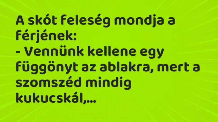 Vicc: A skót feleség mondja a férjének:
– Vennünk kellene egy függönyt az… Vicc: A skót feleség mondja a férjének:
– Vennünk kellene egy függönyt az…
