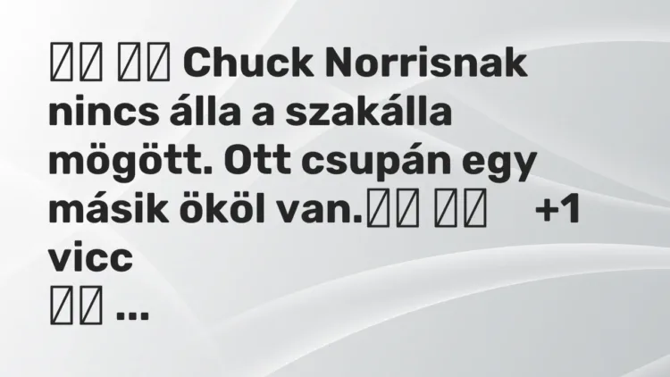 Vicc:
Chuck Norrisnak nincs álla a szakálla mögött. Ott csupán… Vicc:
Chuck Norrisnak nincs álla a szakálla mögött. Ott csupán…
