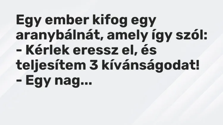 Vicc: Egy ember kifog egy aranybálnát, amely így szól:
– Kérlek eressz el, és… Vicc: Egy ember kifog egy aranybálnát, amely így szól:
– Kérlek eressz el, és…