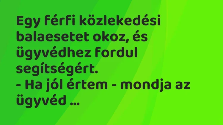 Vicc: Egy férfi közlekedési balaesetet okoz, és ügyvédhez fordul segítségért.
-… Vicc: Egy férfi közlekedési balaesetet okoz, és ügyvédhez fordul segítségért.
-…