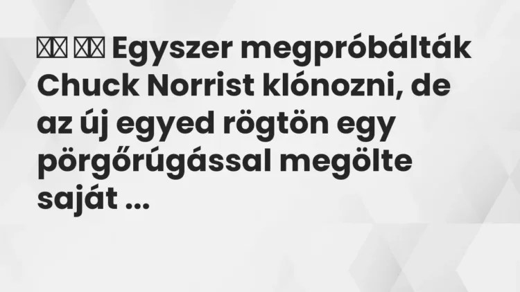 Vicc:
Egyszer megpróbálták Chuck Norrist klónozni, de az új egyed… Vicc:
Egyszer megpróbálták Chuck Norrist klónozni, de az új egyed…