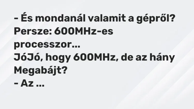 Vicc: – És mondanál valamit a gépről?
Persze: 600MHz-es processzor…
JóJó,… Vicc: – És mondanál valamit a gépről?
Persze: 600MHz-es processzor…
JóJó,…