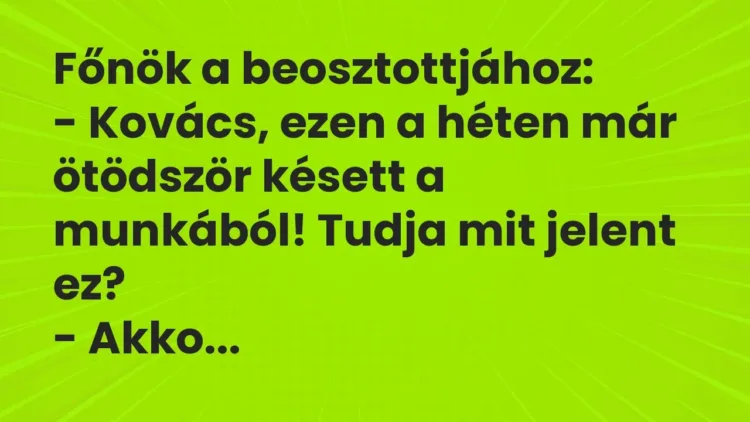 Vicc: Főnök a beosztottjához:
– Kovács, ezen a héten már ötödször késett a… Vicc: Főnök a beosztottjához:
– Kovács, ezen a héten már ötödször késett a…
