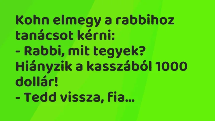 Vicc: Kohn elmegy a rabbihoz tanácsot kérni:
– Rabbi, mit tegyek? Hiányzik a… Vicc: Kohn elmegy a rabbihoz tanácsot kérni:
– Rabbi, mit tegyek? Hiányzik a…