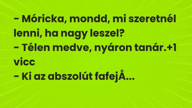 Vicc: – Móricka, mondd, mi szeretnél lenni, ha nagy leszel?
– Télen medve, nyáron… Vicc: – Móricka, mondd, mi szeretnél lenni, ha nagy leszel?
– Télen medve, nyáron…