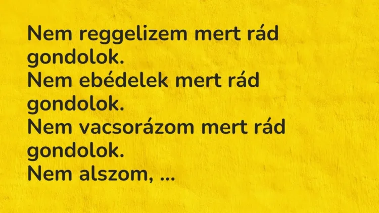 Vicc: Nem reggelizem mert rád gondolok.
Nem ebédelek mert rád gondolok.
Nem… Vicc: Nem reggelizem mert rád gondolok.
Nem ebédelek mert rád gondolok.
Nem…