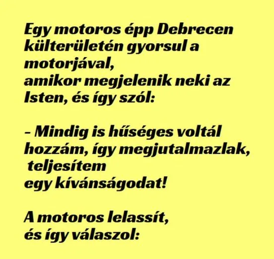 Vicc: Egy motoros épp Debrecen külterületén gyorsul a motorjával, amikor... Vicc: Egy motoros épp Debrecen külterületén gyorsul a motorjával, amikor…