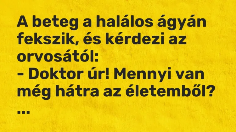 Vicc: A beteg a halálos ágyán fekszik, és kérdezi az orvosától:
– Doktor úr!… Vicc: A beteg a halálos ágyán fekszik, és kérdezi az orvosától:
– Doktor úr!…