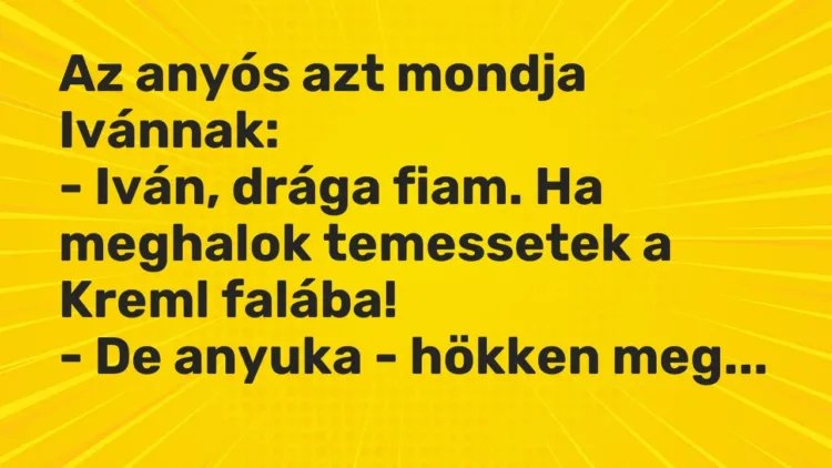 Vicc: Az anyós azt mondja Ivánnak:
– Iván, drága fiam. Ha meghalok temessetek a… Vicc: Az anyós azt mondja Ivánnak:
– Iván, drága fiam. Ha meghalok temessetek a…