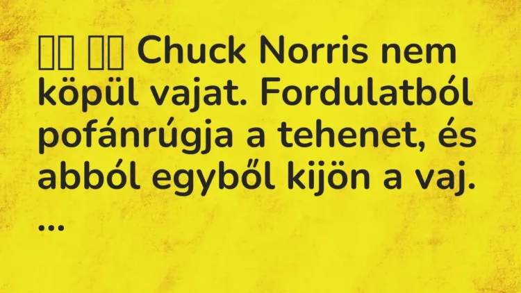 Vicc:
Chuck Norris nem köpül vajat. Fordulatból pofánrúgja a… Vicc:
Chuck Norris nem köpül vajat. Fordulatból pofánrúgja a…
