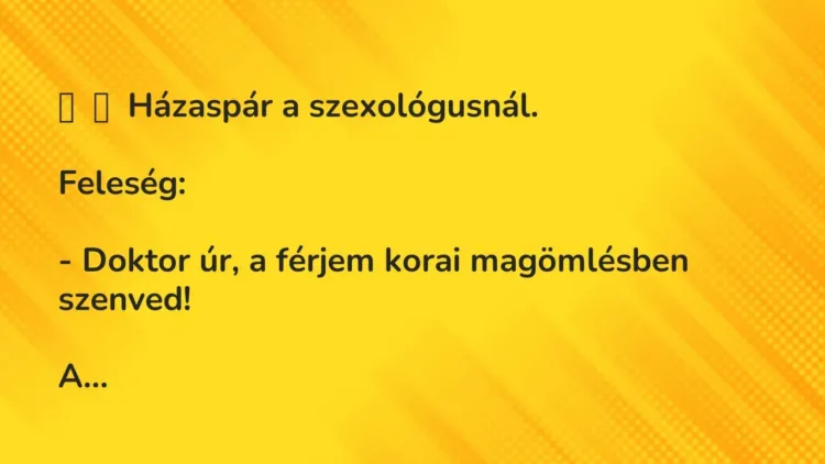 Vicc:
Házaspár a szexológusnál.
Feleség:
– Doktor úr, a… Vicc:
Házaspár a szexológusnál.
Feleség:
– Doktor úr, a…