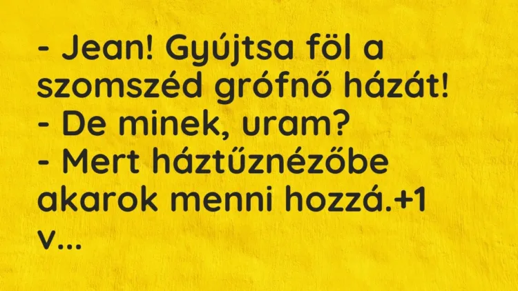 Vicc: – Jean! Gyújtsa föl a szomszéd grófnő házát!
– De minek, uram?
– Mert… Vicc: – Jean! Gyújtsa föl a szomszéd grófnő házát!
– De minek, uram?
– Mert…