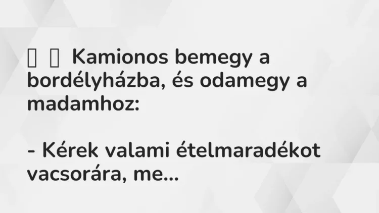 Vicc:
Kamionos bemegy a bordélyházba, és odamegy a madamhoz:
– Kérek… Vicc:
Kamionos bemegy a bordélyházba, és odamegy a madamhoz:
– Kérek…
