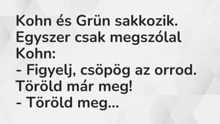 Vicc: Kohn és Grün sakkozik. Egyszer csak megszólal Kohn:
– Figyelj, csöpög az… Vicc: Kohn és Grün sakkozik. Egyszer csak megszólal Kohn:
– Figyelj, csöpög az…