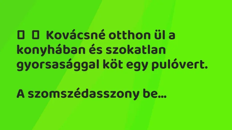 Vicc:
Kovácsné otthon ül a konyhában és szokatlan gyorsasággal köt egy… Vicc:
Kovácsné otthon ül a konyhában és szokatlan gyorsasággal köt egy…