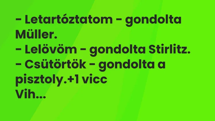 Vicc: – Letartóztatom – gondolta Müller.
– Lelövöm – gondolta Stirlitz.
-… Vicc: – Letartóztatom – gondolta Müller.
– Lelövöm – gondolta Stirlitz.
-…
