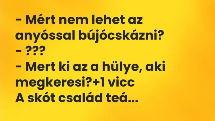 Vicc: – Mért nem lehet az anyóssal bújócskázni?
– ???
– Mert ki az a hülye,… Vicc: – Mért nem lehet az anyóssal bújócskázni?
– ???
– Mert ki az a hülye,…
