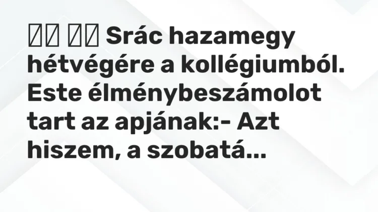 Vicc:
Srác hazamegy hétvégére a kollégiumból. Este… Vicc:
Srác hazamegy hétvégére a kollégiumból. Este…