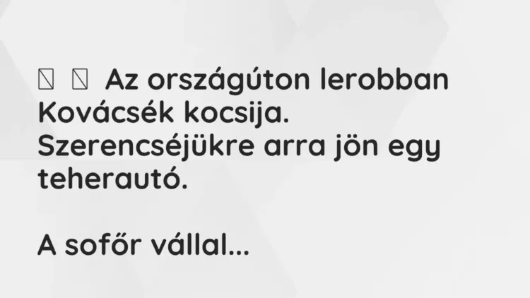 Vicc:
Az országúton lerobban Kovácsék kocsija. Szerencséjükre arra jön egy … Vicc:
Az országúton lerobban Kovácsék kocsija. Szerencséjükre arra jön egy …