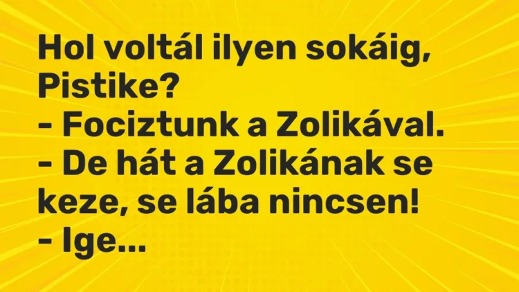 Vicc: Hol voltál ilyen sokáig, Pistike?
– Fociztunk a Zolikával.
– De hát a… Vicc: Hol voltál ilyen sokáig, Pistike?
– Fociztunk a Zolikával.
– De hát a…