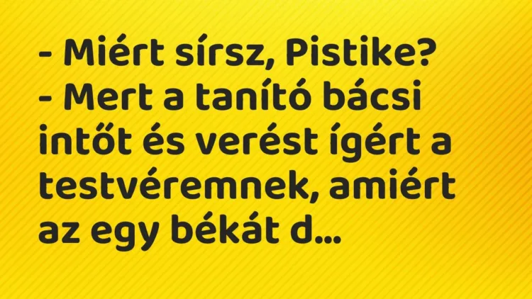 Vicc: – Miért sírsz, Pistike?
– Mert a tanító bácsi intőt és verést ígért a… Vicc: – Miért sírsz, Pistike?
– Mert a tanító bácsi intőt és verést ígért a…