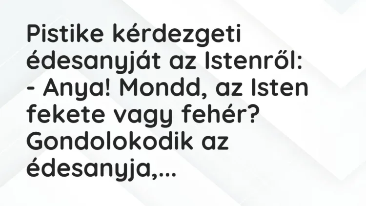 Vicc: Pistike kérdezgeti édesanyját az Istenről:
– Anya! Mondd, az Isten fekete… Vicc: Pistike kérdezgeti édesanyját az Istenről:
– Anya! Mondd, az Isten fekete…