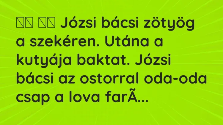 Viccek:
Józsi bácsi zötyög a szekéren. Utána a kutyája baktat…. Viccek:
Józsi bácsi zötyög a szekéren. Utána a kutyája baktat….