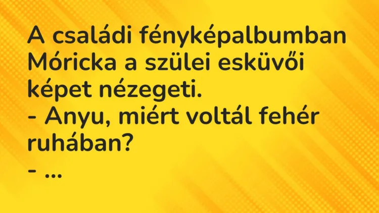 Vicc: A családi fényképalbumban Móricka a szülei esküvői képet nézegeti.
– Anyu,… Vicc: A családi fényképalbumban Móricka a szülei esküvői képet nézegeti.
– Anyu,…