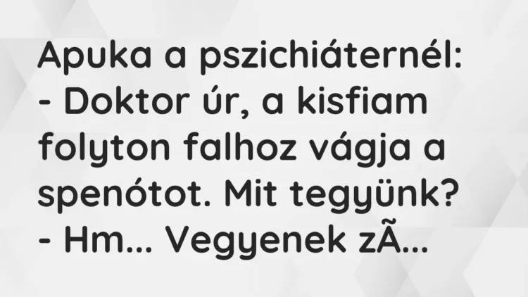 Vicc: Apuka a pszichiáternél:
– Doktor úr, a kisfiam folyton falhoz vágja a… Vicc: Apuka a pszichiáternél:
– Doktor úr, a kisfiam folyton falhoz vágja a…