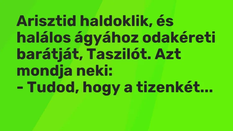 Vicc: Arisztid haldoklik, és halálos ágyához odakéreti barátját, Taszilót. Azt mondja… Vicc: Arisztid haldoklik, és halálos ágyához odakéreti barátját, Taszilót. Azt mondja…