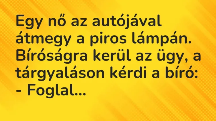 Vicc: Egy nő az autójával átmegy a piros lámpán. Bíróságra kerül az ügy, a tárgyaláson… Vicc: Egy nő az autójával átmegy a piros lámpán. Bíróságra kerül az ügy, a tárgyaláson…