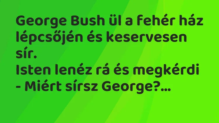 Vicc: George Bush ül a fehér ház lépcsőjén és keservesen sír.
Isten lenéz rá és… Vicc: George Bush ül a fehér ház lépcsőjén és keservesen sír.
Isten lenéz rá és…