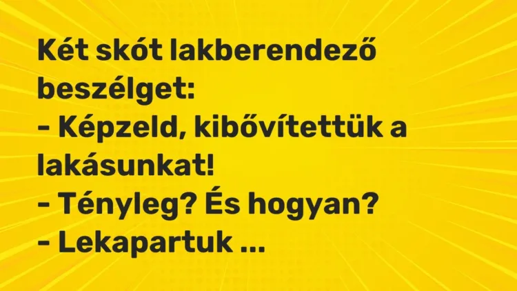 Vicc: Két skót lakberendező beszélget:
– Képzeld, kibővítettük a… Vicc: Két skót lakberendező beszélget:
– Képzeld, kibővítettük a…